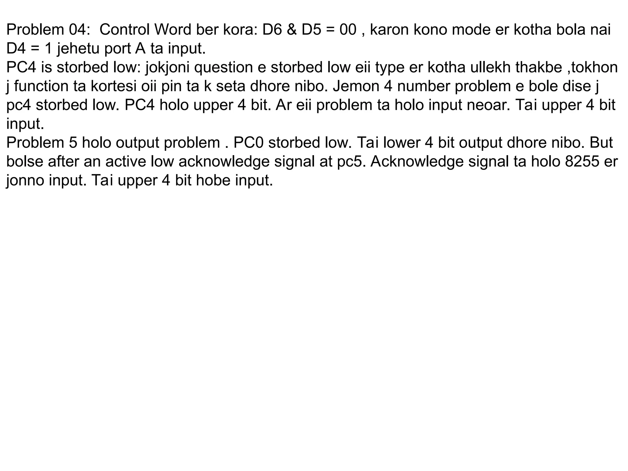 Problem 04: Control Word ber kora: D6 & D5 = 00 , karon kono mode er kotha bola nai
D4 = 1 jehetu port A ta input.
PC4 is storbed low: jokjoni question e storbed low eii type er kotha ullekh thakbe ,tokhon
j function ta kortesi oii pin ta k seta dhore nibo. Jemon 4 number problem e bole dise j
pc4 storbed low. PC4 holo upper 4 bit. Ar eii problem ta holo input neoar. Tai upper 4 bit
input.
Problem 5 holo output problem . PC0 storbed low. Tai lower 4 bit output dhore nibo. But
bolse after an active low acknowledge signal at pc5. Acknowledge signal ta holo 8255 er
jonno input. Tai upper 4 bit hobe input.
 