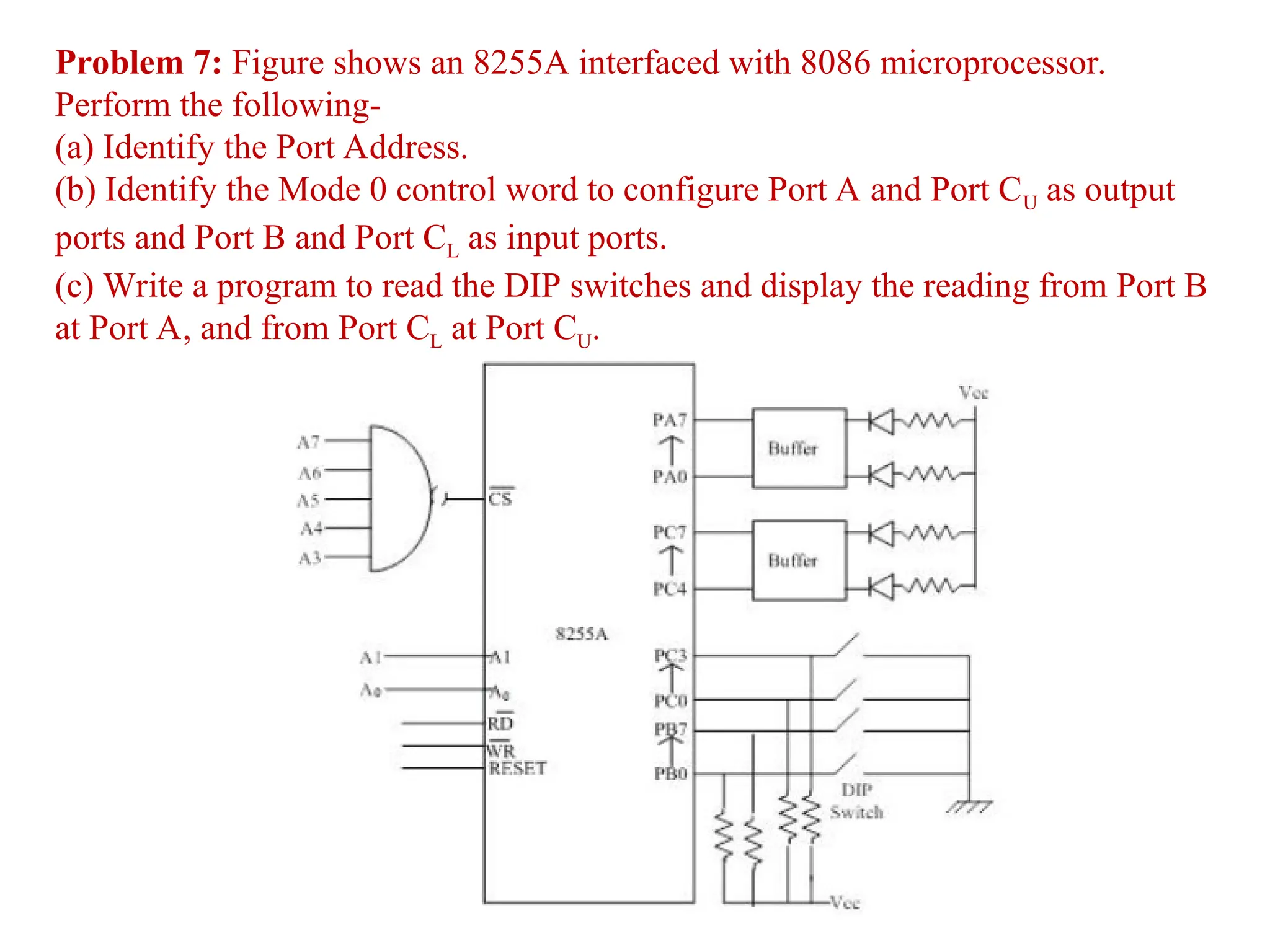 Problem 7: Figure shows an 8255A interfaced with 8086 microprocessor.
Perform the following-
(a) Identify the Port Address.
(b) Identify the Mode 0 control word to configure Port A and Port CU as output
ports and Port B and Port CL as input ports.
(c) Write a program to read the DIP switches and display the reading from Port B
at Port A, and from Port CL at Port CU.
 