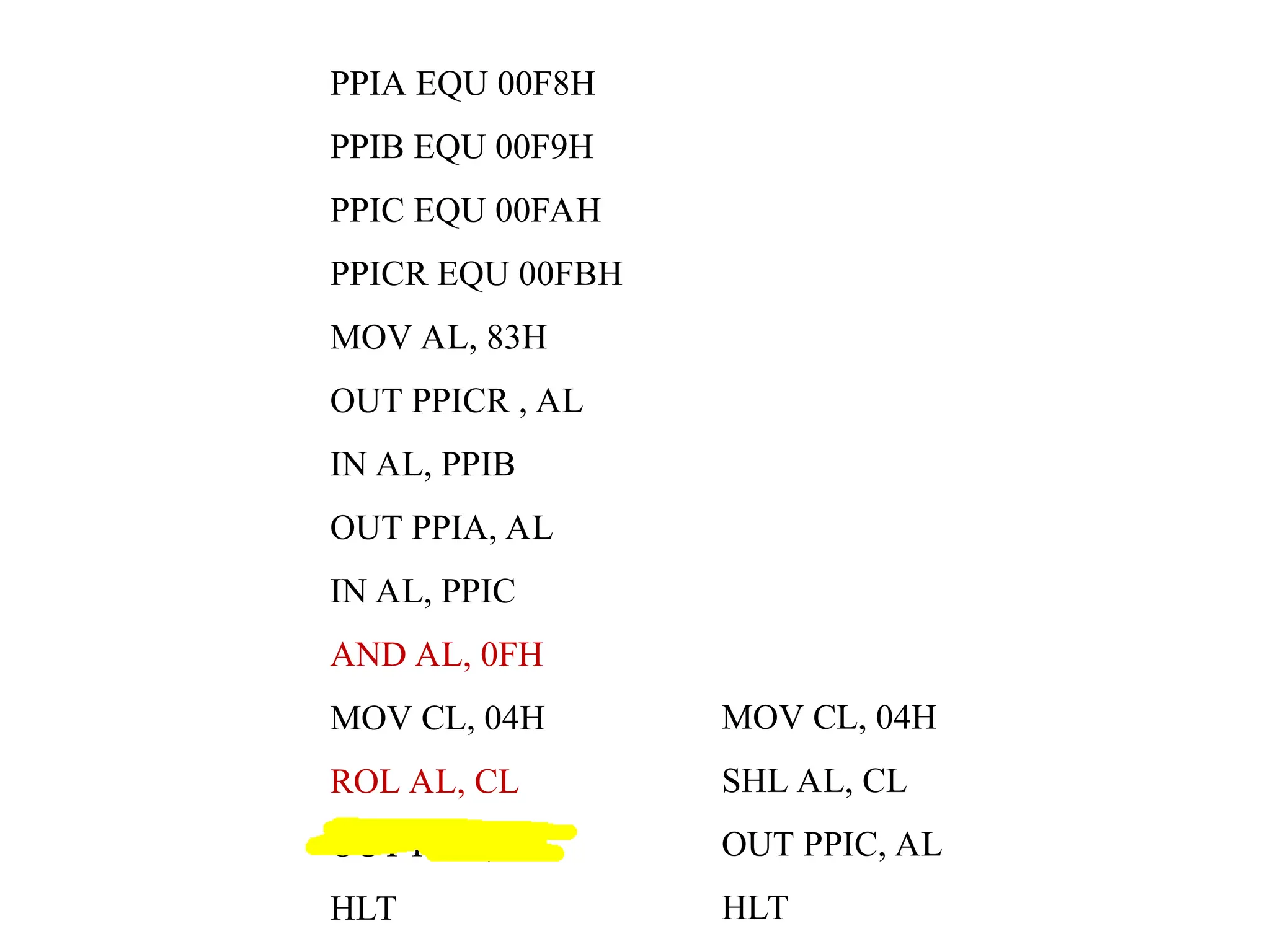 PPIA EQU 00F8H
PPIB EQU 00F9H
PPIC EQU 00FAH
PPICR EQU 00FBH
MOV AL, 83H
OUT PPICR , AL
IN AL, PPIB
OUT PPIA, AL
IN AL, PPIC
AND AL, 0FH
MOV CL, 04H
ROL AL, CL
OUT PPIC, AL
HLT
MOV CL, 04H
SHL AL, CL
OUT PPIC, AL
HLT
 