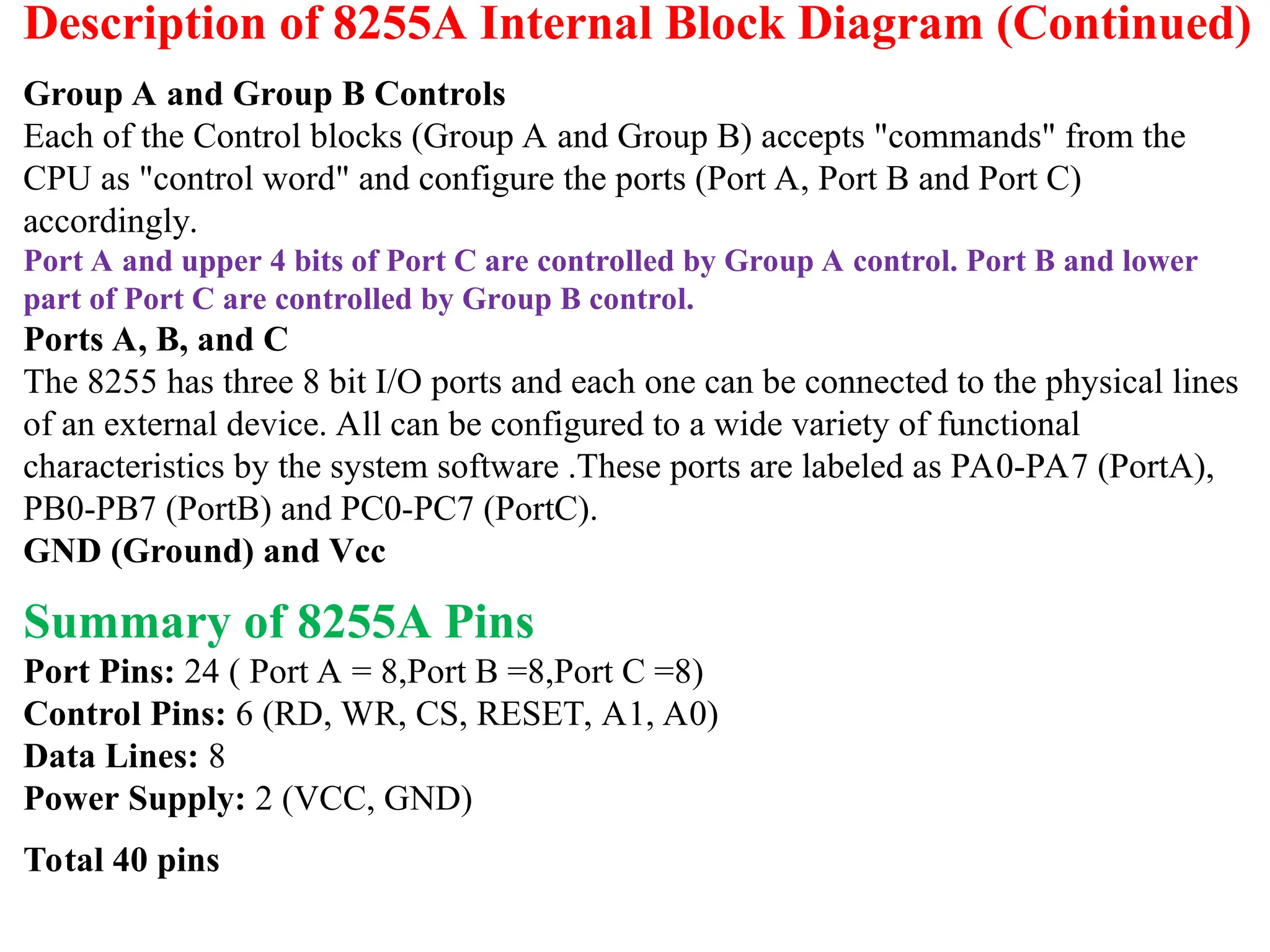 Description of 8255A Internal Block Diagram (Continued)
Group A and Group B Controls
Each of the Control blocks (Group A and Group B) accepts "commands" from the
CPU as "control word" and configure the ports (Port A, Port B and Port C)
accordingly.
Port A and upper 4 bits of Port C are controlled by Group A control. Port B and lower
part of Port C are controlled by Group B control.
Ports A, B, and C
The 8255 has three 8 bit I/O ports and each one can be connected to the physical lines
of an external device. All can be configured to a wide variety of functional
characteristics by the system software .These ports are labeled as PA0-PA7 (PortA),
PB0-PB7 (PortB) and PC0-PC7 (PortC).
GND (Ground) and Vcc
Summary of 8255A Pins
Port Pins: 24 ( Port A = 8,Port B =8,Port C =8)
Control Pins: 6 (RD, WR, CS, RESET, A1, A0)
Data Lines: 8
Power Supply: 2 (VCC, GND)
Total 40 pins
 