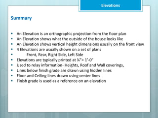 Elevations
Summary
 An Elevation is an orthographic projection from the floor plan
 An Elevation shows what the outside of the house looks like
 An Elevation shows vertical height dimensions usually on the front view
 4 Elevations are usually shown on a set of plans
 Front, Rear, Right Side, Left Side
 Elevations are typically printed at ¼”= 1’-0”
 Used to relay information- Heights, Roof and Wall coverings,
 Lines below finish grade are drawn using hidden lines
 Floor and Ceiling lines drawn using center lines
 Finish grade is used as a reference on an elevation
 