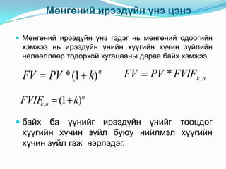 Мөнгөний ирээдүйн үнэ цэнэ
 Мөнгөний ирээдүйн үнэ гэдэг нь мөнгөний одоогийн

хэмжээ нь ирээдүйн үнийн хүүгийн хүчин зүйлийн
нөлөөллөөр тодорхой хугацааны дараа байх хэмжээ.

FV
FVIF ,n
k
 байх

PV * (1 k)
(1 k)

n

FV

PV * FVIFk ,n

n

ба үүнийг ирээдүйн үнийг тооцдог
хүүгийн хүчин зүйл буюу нийлмэл хүүгийн
хүчин зүйл гэж нэрлэдэг.

 
