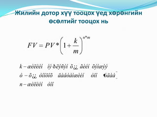 Жилийн дотор хүү тооцох үед хөрөнгийн
өсөлтийг тооцох нь

FV

k
PV * 1
m

n*m

k æèëèéí íý ð ëýñýí õ ¿¿ ãèéí õýìæýý
ò

õ ¿¿ òîîöîõ äàâòàìæèéí

n æèëèéí òîî

òîî

óäàà

 