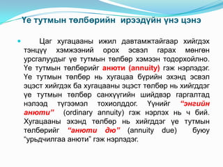 Үе тутмын төлбөрийн ирээдүйн үнэ цэнэ


Цаг хугацааны ижил давтамжтайгаар хийгдэх
тэнцүү хэмжээний орох эсвэл гарах мөнгөн
урсгалуудыг үе тутмын төлбөр хэмээн тодорхойлно.
Үе тутмын төлбөрийг анюти (annuity) гэж нэрлэдэг.
Үе тутмын төлбөр нь хугацаа бүрийн эхэнд эсвэл
эцэст хийгдэх ба хугацааны эцэст төлбөр нь хийгддэг
үе тутмын төлбөр санхүүгийн шийдвэр гаргалтад
нэлээд түгээмэл тохиолддог. Үүнийг “энгийн
анюти” (ordinary annuity) гэж нэрлэх нь ч бий.
Хугацааны эхэнд төлбөр нь хийгддэг үе тутмын
төлбөрийг “анюти дю” (annuity due)
буюу
“урьдчилгаа анюти” гэж нэрлэдэг.

 