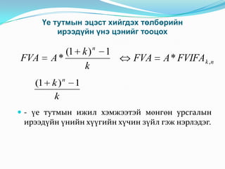 Үе тутмын эцэст хийгдэх төлбөрийн
ирээдүйн үнэ цэнийг тооцох

FVA

(1 k )
A*
k

(1 k ) n
k

n

1

FVA

A * FVIFA k ,n

1

 - үе тутмын ижил хэмжээтэй мөнгөн урсгалын

ирээдүйн үнийн хүүгийн хүчин зүйл гэж нэрлэдэг.

 