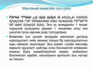 Мөнгөний өнөөгийн үнэ цэнэ
 Ìºíãºíèé ºíººãèéí ¿íý öýíý ãýäýã íü èðýýä¿éí òîäîðõîé

õýìæýýíèé ìºíãº õîðîãäóóëàõ õóâü õýìæýýíèé íºëººëëººð
îäîî áàéõ õýìæýýã õýëíý. Энэ нь өнөөдрийн 1 төгрөг
тодорхой хугацааны дараах 1 төгрөгөөс илүү үнэ
цэнэтэй гэсэн зарчим дээр тулгуурлана.
 Өнөөгийн үнэ цэнийг ирээдүйн мөнгөний урсгалд
хорогдуулалт хийх замаар тооцох ба хорогдуулалтын
хувь хэмжээг ашигладаг. Энэ хувийг тухайн мөнгөөр
хөрөнгө оруулалт хийгээд олох боломжтой өгөөжийн
хэмжээ буюу шаардлагатай өгөөж, алдагдсан
боломжийн зардал, капиталын өртгийн аль нэгээр
нь тооцно.

 