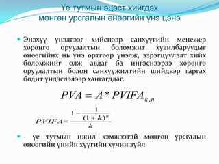 Үе тутмын эцэст хийгдэх
мөнгөн урсгалын өнөөгийн үнэ цэнэ
үнэлгээг хийснээр санхүүгийн менежер
хөрөнгө
оруулалтын
боломжит
хувилбаруудыг
өнөөгийнх нь үнэ өртгөөр үнэлж, зэрэгцүүлэлт хийх
боломжийг олж авдаг ба ингэснээрээ хөрөнгө
оруулалтын болон санхүүжилтийн шийдвэр гаргах
бодит үндэслэлээр хангагддаг.

 Энэхүү

PVA
1
PVIFA

A * PVIFAk ,n
1
(1 k ) n
k

 - үе тутмын ижил хэмжээтэй мөнгөн урсгалын

өнөөгийн үнийн хүүгийн хүчин зүйл

 