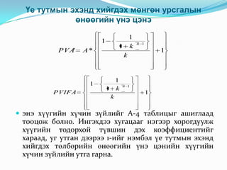 Үе тутмын эхэнд хийгдэх мөнгөн урсгалын
өнөөгийн үнэ цэнэ
1
PVA'

A*

1
PVIFA
'

1
1 k
k

1
1 k
k

n 1

1

n 1

1

 энэ хүүгийн хүчин зүйлийг А-4 таблицыг ашиглаад

тооцож болно. Ингэхдээ хугацааг нэгээр хорогдуулж
хүүгийн тодорхой түвшин дэх коэффициентийг
хараад, уг утган дээрээ 1-ийг нэмбэл үе тутмын эхэнд
хийгдэх төлбөрийн өнөөгийн үнэ цэнийн хүүгийн
хүчин зүйлийн утга гарна.

 