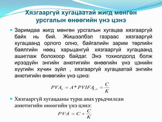 Хязгааргүй хугацаатай жигд мөнгөн
урсгалын өнөөгийн үнэ цэнэ
 Заримдаа жигд мөнгөн урсгалын хугацаа хязгааргүй

байх нь бий. Жишээлбэл газраас хязгааргүй
хугацаанд орлого олно, байгалийн зарим төрлийн
баялгийн нөөц харьцангуй хязгааргүй хугацаанд
ашиглаж болохоор байдаг. Энэ тохиолдолд болж
ирээдүйн энгийн анютигийн өнөөгийн үнэ цэнийн
хүүгийн хүчин зүйл , хязгааргүй хугацаатай энгийн
анютигийн өнөөгийн үнэ цэнэ:
PVA

A * PVIFA ,
k

C
K

 Хязгааргүй хугацааны турш авах урьдчилсан

анютигийн өнөөгийн үнэ цэнэ:
PVA'

C

C
K

 