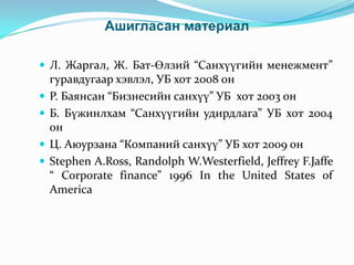 Ашигласан материал
 Л. Жаргал, Ж. Бат-Өлзий “Санхүүгийн менежмент”






гуравдугаар хэвлэл, УБ хот 2008 он
Р. Баянсан “Бизнесийн санхүү” УБ хот 2003 он
Б. Бүжинлхам “Санхүүгийн удирдлага” УБ хот 2004
он
Ц. Аюурзана “Компаний санхүү” УБ хот 2009 он
Stephen A.Ross, Randolph W.Westerfield, Jeffrey F.Jaffe
“ Corporate finance” 1996 In the United States of
America

 