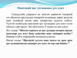 Мөнгөний цаг хугацааны үнэ цэнэ
Санхүүгийн удирдагч нь мөнгөн хөрөнгөө тодорхой
нэг объектод оруулахдаа тодорхой хугацааны дараа эргүүлж
авах төдийгүй өсгөж авах сонирхлын үүднээс хийдэг.
Үүнтэй холбогдож мөнгөний цаг хугацааны үнэ цэнэ гэсэн
ойлголт гарч ирдэг. Энэ ойлголтыг 2 талаас нь авч үзвэл:
Нэг талаас “Мөнгөн хөрөнгө нь цаг хугацаа өнгөрөх тусам
аажмаар үнэ цэнэ буюу худалдан авах чадвараа алддаг”
Өөрөөр хэлбэл инфляцийн нөлөөлөлд автдаг.
Нөгөө талаас “Ирээдүйд хүлээн авах мөнгө нь орж ирэх
цаг хугацаанаасаа хамаарч үнэ цэнэ нь өөр өөр байдаг.”

 