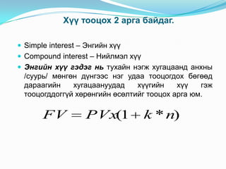 Хүү тооцох 2 арга байдаг.
 Simple interest – Энгийн хүү
 Compound interest – Нийлмэл хүү
 Энгийн хүү гэдэг нь тухайн нэгж хугацаанд анхны

/суурь/ мөнгөн дүнгээс нэг удаа тооцогдох бөгөөд
дараагийн
хугацаануудад
хүүгийн
хүү
гэж
тооцогддоггүй хөрөнгийн өсөлтийг тооцох арга юм.

FV

PVx(1

k * n)

 