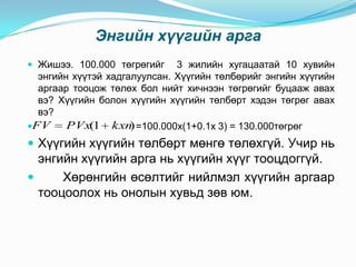 Энгийн хүүгийн арга
 Жишээ. 100.000 төгрөгийг

3 жилийн хугацаатай 10 хувийн
энгийн хүүтэй хадгалуулсан. Хүүгийн төлбөрийг энгийн хүүгийн
аргаар тооцож төлөх бол нийт хичнээн төгрөгийг буцааж авах
вэ? Хүүгийн болон хүүгийн хүүгийн төлбөрт хэдэн төгрөг авах
вэ?
PVx(1 kxn =100.000x(1+0.1x 3) = 130.000төгрөг
)
FV

 Хүүгийн хүүгийн төлбөрт мөнгө төлөхгүй. Учир нь

энгийн хүүгийн арга нь хүүгийн хүүг тооцдоггүй.

Хөрөнгийн өсөлтийг нийлмэл хүүгийн аргаар
тооцоолох нь онолын хувьд зөв юм.

 