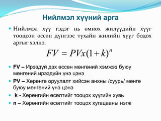 Нийлмэл хүүний арга
 Нийлмэл хүү гэдэг нь өмнөх жилүүдийн хүүг

тооцсон өссөн дүнгээс тухайн жилийн хүүг бодох
аргыг хэлнэ.
n

FV

PVx (1 k)

 FV – Ирээдүй дэх өссөн мөнгөний хэмжээ буюу

мөнгөний ирээдүйн үнэ цэнэ
 PV – Хөрөнгө оруулалт хийсэн анхны /суурь/ мөнгө
буюу мөнгөний үнэ цэнэ
 k - Хөрөнгийн өсөлтийг тооцох хүүгийн хувь
 n – Хөрөнгийн өсөлтийг тооцох хугацааны нэгж

 