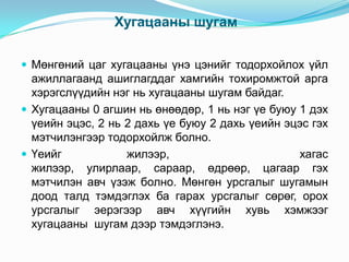 Хугацааны шугам
 Мөнгөний цаг хугацааны үнэ цэнийг тодорхойлох үйл

ажиллагаанд ашиглагддаг хамгийн тохиромжтой арга
хэрэгслүүдийн нэг нь хугацааны шугам байдаг.
 Хугацааны 0 агшин нь өнөөдөр, 1 нь нэг үе буюу 1 дэх
үеийн эцэс, 2 нь 2 дахь үе буюу 2 дахь үеийн эцэс гэх
мэтчилэнгээр тодорхойлж болно.
 Үеийг
жилээр,
хагас
жилээр, улирлаар, сараар, өдрөөр, цагаар гэх
мэтчилэн авч үзэж болно. Мөнгөн урсгалыг шугамын
доод талд тэмдэглэх ба гарах урсгалыг сөрөг, орох
урсгалыг эерэгээр авч хүүгийн хувь хэмжээг
хугацааны шугам дээр тэмдэглэнэ.

 