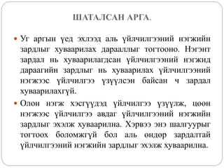 ШАТАЛСАН АРГА.
 Уг аргын үед эхлээд аль үйлчилгээний нэгжийн
зардлыг хуваарилах дарааллыг тогтооно. Нэгэнт
зардал нь хуваарилагдсан үйлчилгээний нэгжид
дараагийн зардлыг нь хуваарилах үйлчилгээний
нэгжээс үйлчилгээ үзүүлсэн байсан ч зардал
хуваарилахгүй.
 Олон нэгж хэсгүүдэд үйлчилгээ үзүүлж, цөөн
нэгжээс үйлчилгээ авдаг үйлчилгээний нэгжийн
зардлыг эхэлж хуваарилна. Хэрвээ энэ шалгуурыг
тогтоох боломжгүй бол аль өндөр зардалтай
үйлчилгээний нэгжийн зардлыг эхэлж хуваарилна.
 