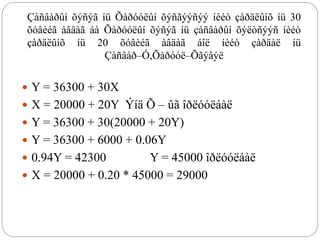 Çàñâàðûí õýñýã íü Õàðóóëûí õýñãýýñýý íèéò çàðäëûíõ íü 30
õóâèéã àâäàã áà Õàðóóëûí õýñýã íü çàñâàðûí õýëòñýýñ íèéò
çàðäëûíõ íü 20 õóâèéã àâäàã áîë íèéò çàðäàë íü
Çàñâàð–Ó,Õàðóóë–Õãýâýë
 Y = 36300 + 30X
 X = 20000 + 20Y Ýíä Õ – ûã îðëóóëáàë
 Y = 36300 + 30(20000 + 20Y)
 Y = 36300 + 6000 + 0.06Y
 0.94Y = 42300 Y = 45000 îðëóóëáàë
 X = 20000 + 0.20 * 45000 = 29000
 