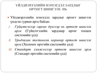 ҮЙЛДВЭРЛЭЛИЙН НЭМЭГДЭЛ ЗАРДЛЫГ
ӨРТӨГТ ШИНГЭЭХ НЬ
 Үйлдвэрлэлийн нэмэгдэл зардлыг өртөгт шингээх
үндсэн гурван арга байдаг.
I. Гүйцэтгэлээр гарсан дүнгээр нь өртөгт шингээх
арга (Гүйцэтгэлийн зардлаар өртөг тооцох
системийн үед)
II. Урьдчилан тогтоосон нормоор өртөгт шингээх
арга (Холимог өртгийн системийн үед)
III. Стандарт хэмжээгээр өртөгт шингээх арга
(Стандарт өртгийн системийн үед)
 