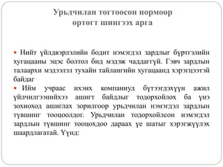 Урьдчилан тогтоосон нормоор
өртөгт шингээх арга
 Нийт үйлдвэрлэлийн бодит нэмэгдэл зардлыг бүртгэлийн
хугацааны эцэс болтол бид мэдэж чаддаггүй. Гэвч зардлын
талаархи мэдээлэл тухайн тайлангийн хугацаанд хэрэгцээтэй
байдаг
 Ийм учраас ихэнх компаниуд бүтээгдэхүүн ажил
үйлчилгээнийхээ ашигт байдлыг тодорхойлох ба үнэ
зохиоход ашиглах зорилгоор урьдчилан нэмэгдэл зардлын
түвшинг тооцоолдог. Урьдчилан тодорхойлсон нэмэгдэл
зардлын түвшинг тооцохдоо дараах үе шатыг хэрэгжүүлэх
шаардлагатай. Үүнд:
 