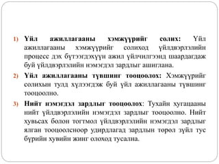1) Үйл ажиллагааны хэмжүүрийг солих: Үйл
ажиллагааны хэмжүүрийг солиход үйлдвэрлэлийн
процесс дэх бүтээгдэхүүн ажил үйлчилгээнд шаардагдаж
буй үйлдвэрлэлийн нэмэгдэл зардлыг ашиглана.
2) Үйл ажиллагааны түвшинг тооцоолох: Хэмжүүрийг
солихын тулд хүлээгдэж буй үйл ажиллагааны түвшинг
тооцоолно.
3) Нийт нэмэгдэл зардлыг тооцоолох: Тухайн хугацааны
нийт үйлдвэрлэлийн нэмэгдэл зардлыг тооцоолно. Нийт
хувьсах болон тогтмол үйлдвэрлэлийн нэмэгдэл зардлыг
ялган тооцоолсноор удирдлагад зардлын төрөл зүйл тус
бүрийн хувийн жинг олоход тусална.
 