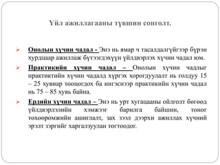 Үйл ажиллагааны түвшин сонголт.
 Онолын хүчин чадал - Энэ нь ямар ч тасалдалгүйгээр бүрэн
хурдцаар ажиллаж бүтээгдэхүүн үйлдвэрлэх хүчин чадал юм.
 Практикийн хүчин чадал – Онолын хүчин чадлыг
практиктийн хүчин чадалд хүргэх хорогдуулалт нь голдуу 15
– 25 хувиар тооцогдох ба ингэснээр практикийн хүчин чадал
нь 75 – 85 хувь байна.
 Ердийн хүчин чадал – Энэ нь урт хугацааны ойлголт бөгөөд
үйлдвэрлэлийн хэмжээг барилга байшин, тоног
төхөөрөмжийн ашиглалт, зах зээл дээрхи ажиллах хүчний
эрэлт зэргийг харгалзуулан тогтоодог.
 