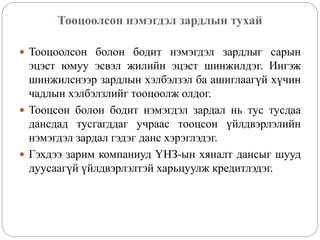 Тооцоолсон нэмэгдэл зардлын тухай
 Тооцоолсон болон бодит нэмэгдэл зардлыг сарын
эцэст юмуу эсвэл жилийн эцэст шинжилдэг. Ингэж
шинжилснээр зардлын хэлбэлзэл ба ашиглаагүй хүчин
чадлын хэлбэлзлийг тооцоолж олдог.
 Тооцсон болон бодит нэмэгдэл зардал нь тус тусдаа
дансдад тусгагддаг учраас тооцсон үйлдвэрлэлийн
нэмэгдэл зардал гэдэг данс хэрэглэдэг.
 Гэхдээ зарим компаниуд ҮНЗ-ын хяналт дансыг шууд
дуусаагүй үйлдвэрлэлтэй харьцуулж кредитлэдэг.
 