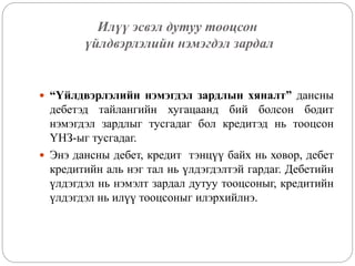Илүү эсвэл дутуу тооцсон
үйлдвэрлэлийн нэмэгдэл зардал
 “Үйлдвэрлэлийн нэмэгдэл зардлын хяналт” дансны
дебетэд тайлангийн хугацаанд бий болсон бодит
нэмэгдэл зардлыг тусгадаг бол кредитэд нь тооцсон
ҮНЗ-ыг тусгадаг.
 Энэ дансны дебет, кредит тэнцүү байх нь ховор, дебет
кредитийн аль нэг тал нь үлдэгдэлтэй гардаг. Дебетийн
үлдэгдэл нь нэмэлт зардал дутуу тооцсоныг, кредитийн
үлдэгдэл нь илүү тооцсоныг илэрхийлнэ.
 