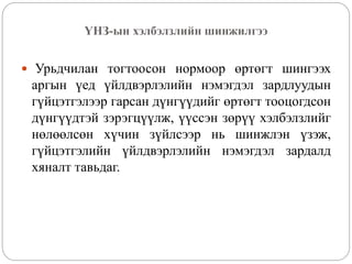 ҮНЗ-ын хэлбэлзлийн шинжилгээ
 Урьдчилан тогтоосон нормоор өртөгт шингээх
аргын үед үйлдвэрлэлийн нэмэгдэл зардлуудын
гүйцэтгэлээр гарсан дүнгүүдийг өртөгт тооцогдсон
дүнгүүдтэй зэрэгцүүлж, үүссэн зөрүү хэлбэлзлийг
нөлөөлсөн хүчин зүйлсээр нь шинжлэн үзэж,
гүйцэтгэлийн үйлдвэрлэлийн нэмэгдэл зардалд
хяналт тавьдаг.
 