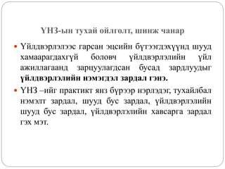 ҮНЗ-ын тухай ойлголт, шинж чанар
 Үйлдвэрлэлээс гарсан эцсийн бүтээгдэхүүнд шууд
хамаарагдахгүй боловч үйлдвэрлэлийн үйл
ажиллагаанд зарцуулагдсан бусад зардлуудыг
үйлдвэрлэлийн нэмэгдэл зардал гэнэ.
 ҮНЗ –ийг практикт янз бүрээр нэрлэдэг, тухайлбал
нэмэлт зардал, шууд бус зардал, үйлдвэрлэлийн
шууд бус зардал, үйлдвэрлэлийн хавсарга зардал
гэх мэт.
 