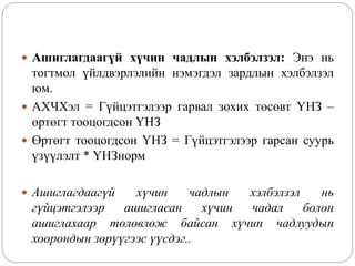  Ашиглагдаагүй хүчин чадлын хэлбэлзэл: Энэ нь
тогтмол үйлдвэрлэлийн нэмэгдэл зардлын хэлбэлзэл
юм.
 АХЧХэл = Гүйцэтгэлээр гарвал зохих төсөвт ҮНЗ –
өртөгт тооцогдсон ҮНЗ
 Өртөгт тооцогдсон ҮНЗ = Гүйцэтгэлээр гарсан суурь
үзүүлэлт * ҮНЗнорм
 Ашиглагдаагүй хүчин чадлын хэлбэлзэл нь
гүйцэтгэлээр ашигласан хүчин чадал болон
ашиглахаар төлөвлөж байсан хүчин чадлуудын
хоорондын зөрүүгээс үүсдэг..
 