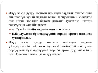  Илүү эсвэл дутуу тооцсон нэмэгдэл зардлын хэлбэлзлийг
ашиглаагүй хүчин чадлын болон зарцуулалтын хэлбэлзэл
гэж ялгаж тооцдог боловч дансанд тусгахдаа нэгтгэн
санхүүгийн жилийн эцэст:
 А. Тухайн үеийн зардалд шингээх эсвэл
 Б.Борлуулсан бүтээгдэхүүний өөрийн өртөгт шингээж
хуваарилдаг.
 Илүү эсвэл дутуу тооцсон нэмэгдэл зардлыг
үйлдвэрлэлийн гүйцэтгэх үүрэгтэй холбоотой гэж үзвэл
борлуулсан бүтээгдэхүүний өөрийн өртөг руу, тийм биш
бол Орлогын нэгдсэн данс руу хаадаг.
 