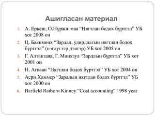 Ашигласан материал
1. А. Еркеш, О.Нүржигмаа “Нягтлан бодох бүртгэл” УБ
хот 2008 он
2. Ц. Баянмөнх “Зардал, удирдлагын нягтлан бодох
бүртгэл” (нэгдүгээр дэвтэр) УБ хот 2005 он
3. Г. Алтанзаяа, Г. Мөнхзул “Зардлын бүртгэл” УБ хот
2001 он
4. Н. Агваан “Нягтлан бодох бүртгэл” УБ хот 2004 он
5. Асри Хаммер “Зардлын нягтлан бодох бүртгэл” УБ
хот 2000 он
6. Barfield Raiborn Kinney “Cost accounting” 1998 year
 