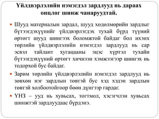 Үйлдвэрлэлийн нэмэгдэл зардлууд нь дараах
онцлог шинж чанаруудтай.
 Шууд материалын зардал, шууд хөдөлмөрийн зардлыг
бүтээгдэхүүнийг үйлдвэрлэгдэх тухай бүрд түүний
өртөгт шууд шингээх боломжтой байдаг бол ихэнх
төрлийн үйлдвэрлэлийн нэмэгдэл зардлууд нь сар
эсвэл тайлант хугацааны эцэс хүртэл тухайн
бүтээгдэхүүний өртөгт хичнээн хэмжээгээр шингэх нь
тодорхой бус байдаг.
 Зарим төрлийн үйлдвэрлэлийн нэмэгдэл зардлууд нь
зөвхөн нэг зардлын төвтэй бус хэд хэдэн зардлын
төвтэй холбоотойгоор бөөн дүнгээр гардаг.
 ҮНЗ – ууд нь хувьсах, тогтмол, хэсэгчлэн хувьсах
шинжтэй зардлуудаас бүрдэнэ.
 