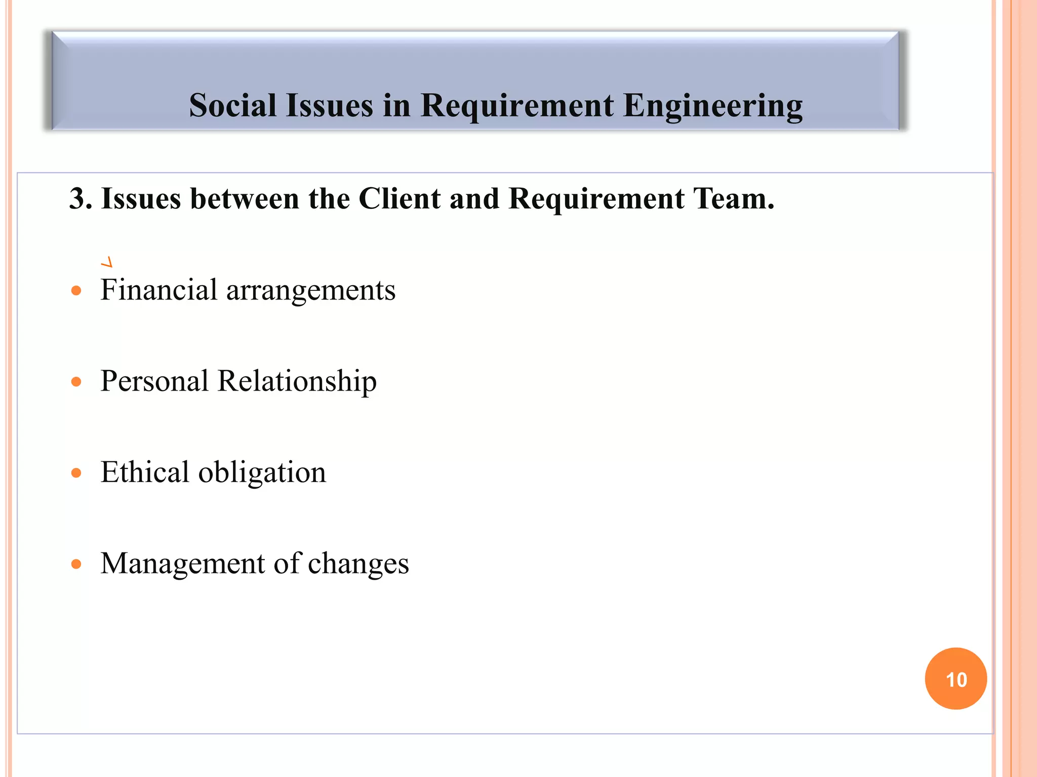 Social Issues in Requirement Engineering
3. Issues between the Client and Requirement Team.
 Financial arrangements
 Personal Relationship
 Ethical obligation
 Management of changes
10
 