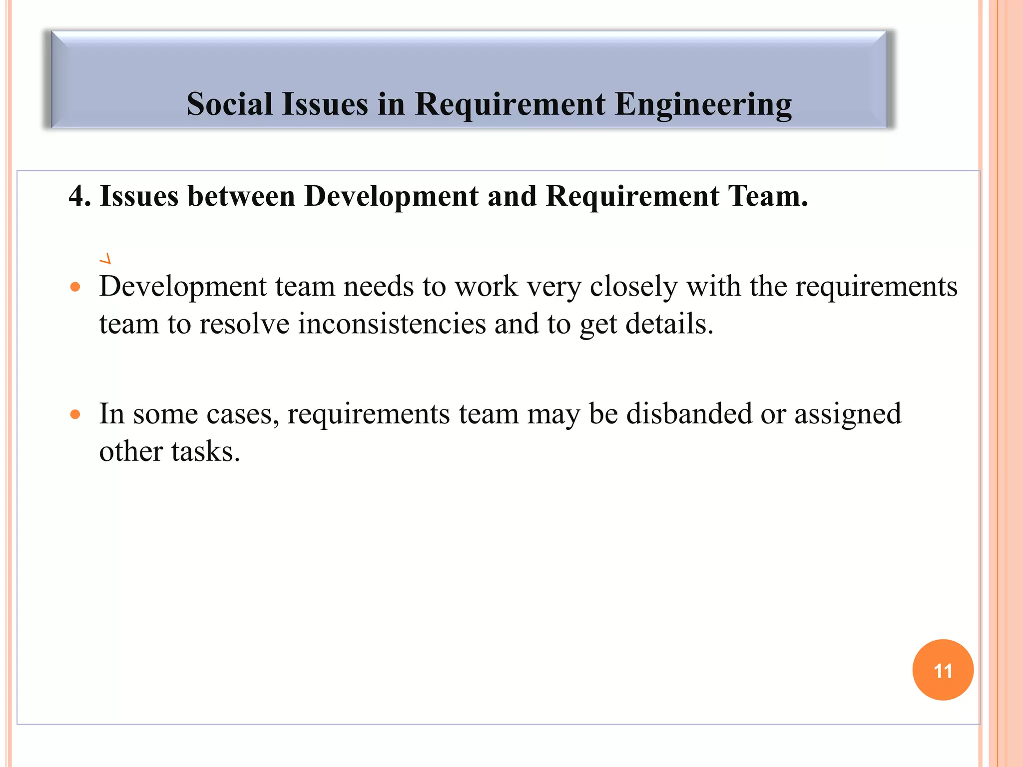Social Issues in Requirement Engineering
4. Issues between Development and Requirement Team.
 Development team needs to work very closely with the requirements
team to resolve inconsistencies and to get details.
 In some cases, requirements team may be disbanded or assigned
other tasks.
11
 