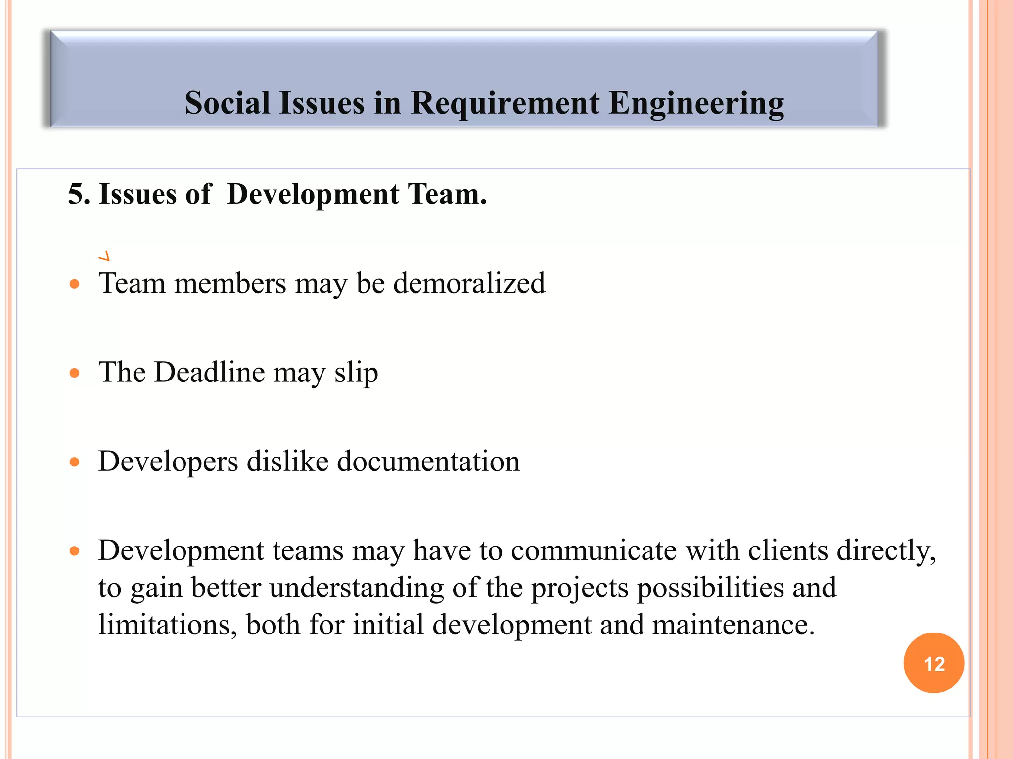 Social Issues in Requirement Engineering
5. Issues of Development Team.
 Team members may be demoralized
 The Deadline may slip
 Developers dislike documentation
 Development teams may have to communicate with clients directly,
to gain better understanding of the projects possibilities and
limitations, both for initial development and maintenance.
12
 