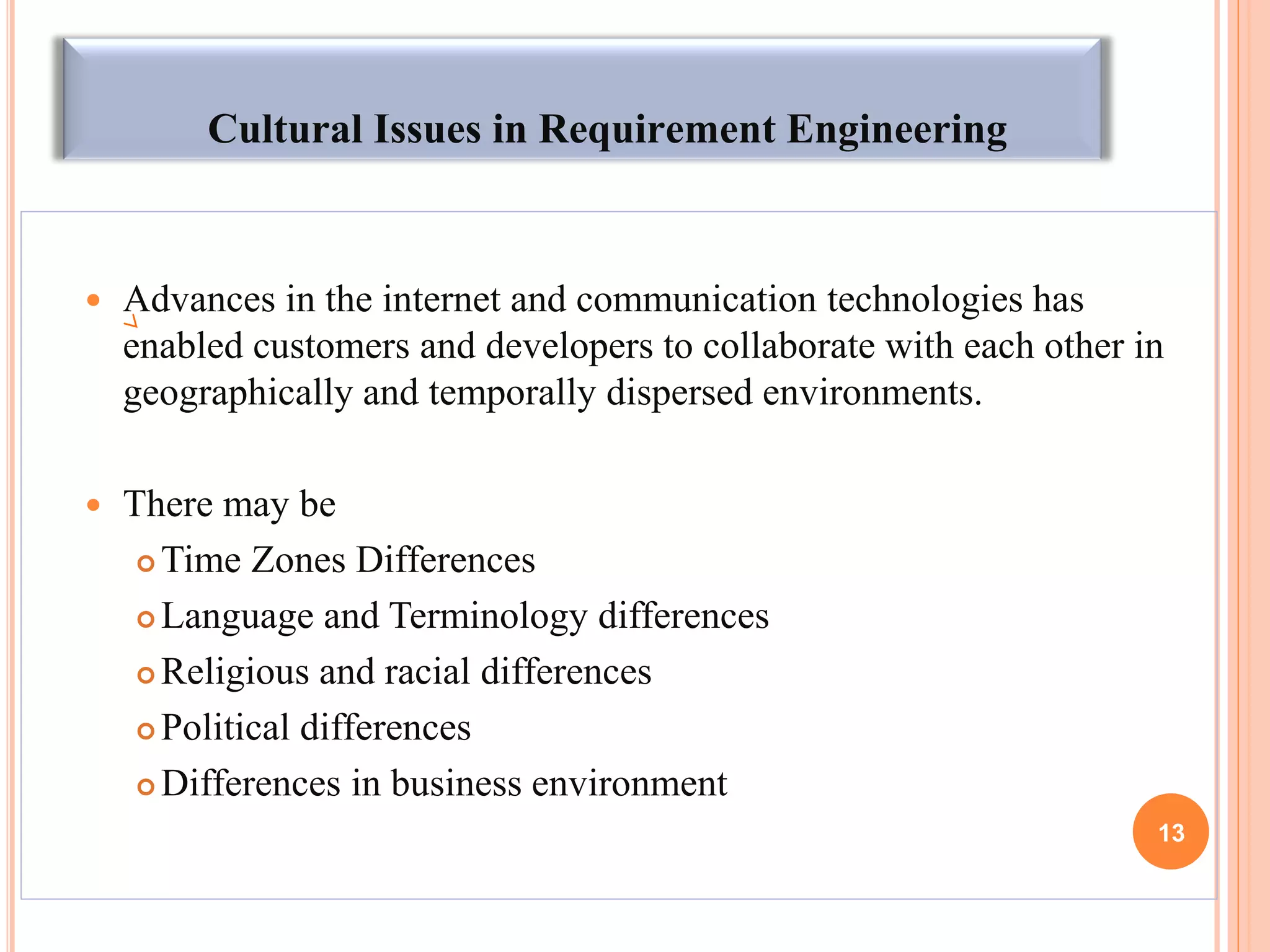 Cultural Issues in Requirement Engineering
 Advances in the internet and communication technologies has
enabled customers and developers to collaborate with each other in
geographically and temporally dispersed environments.
 There may be
 Time Zones Differences
 Language and Terminology differences
 Religious and racial differences
 Political differences
 Differences in business environment
13
 