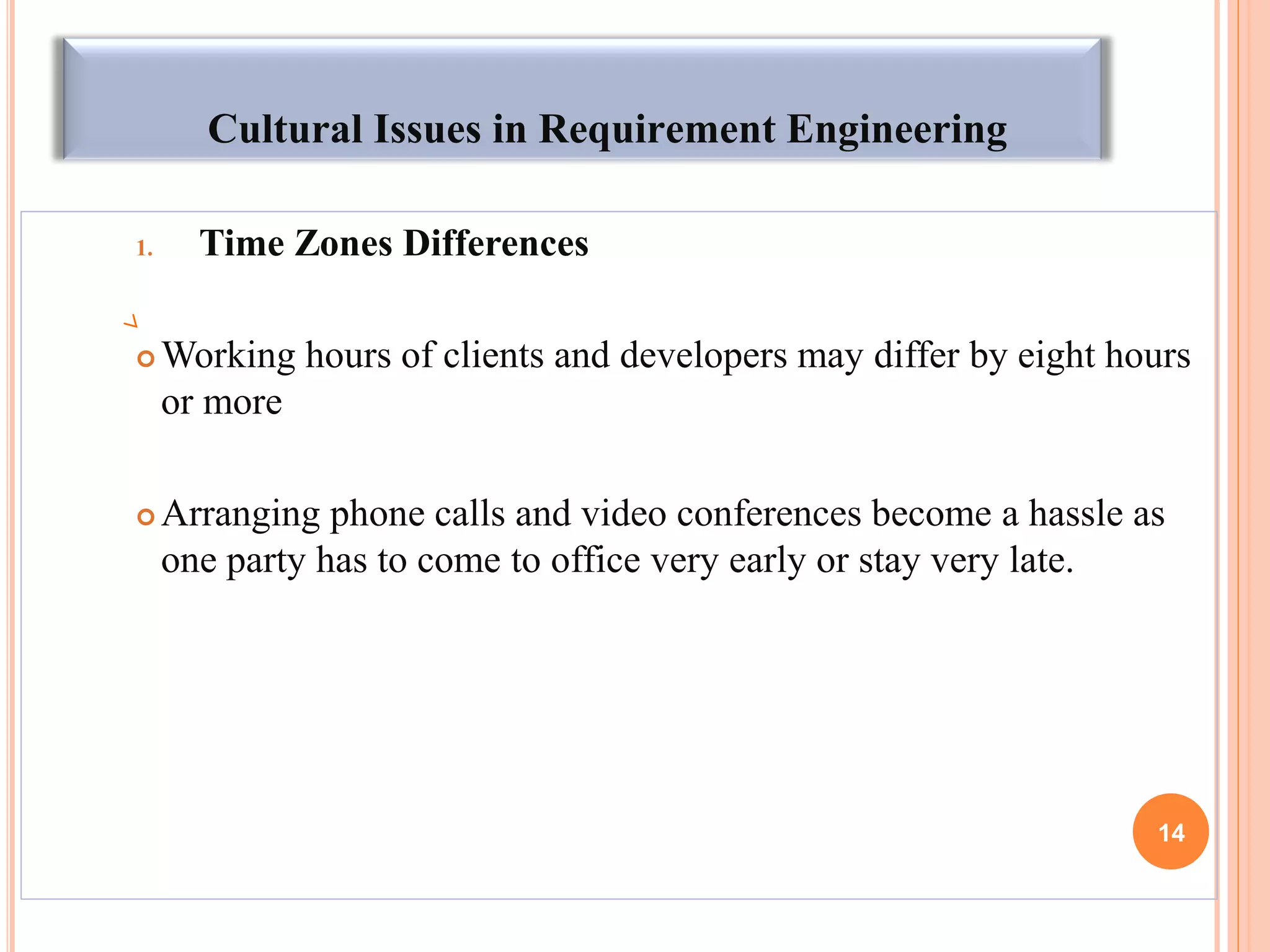 Cultural Issues in Requirement Engineering
1. Time Zones Differences
 Working hours of clients and developers may differ by eight hours
or more
 Arranging phone calls and video conferences become a hassle as
one party has to come to office very early or stay very late.
14
 
