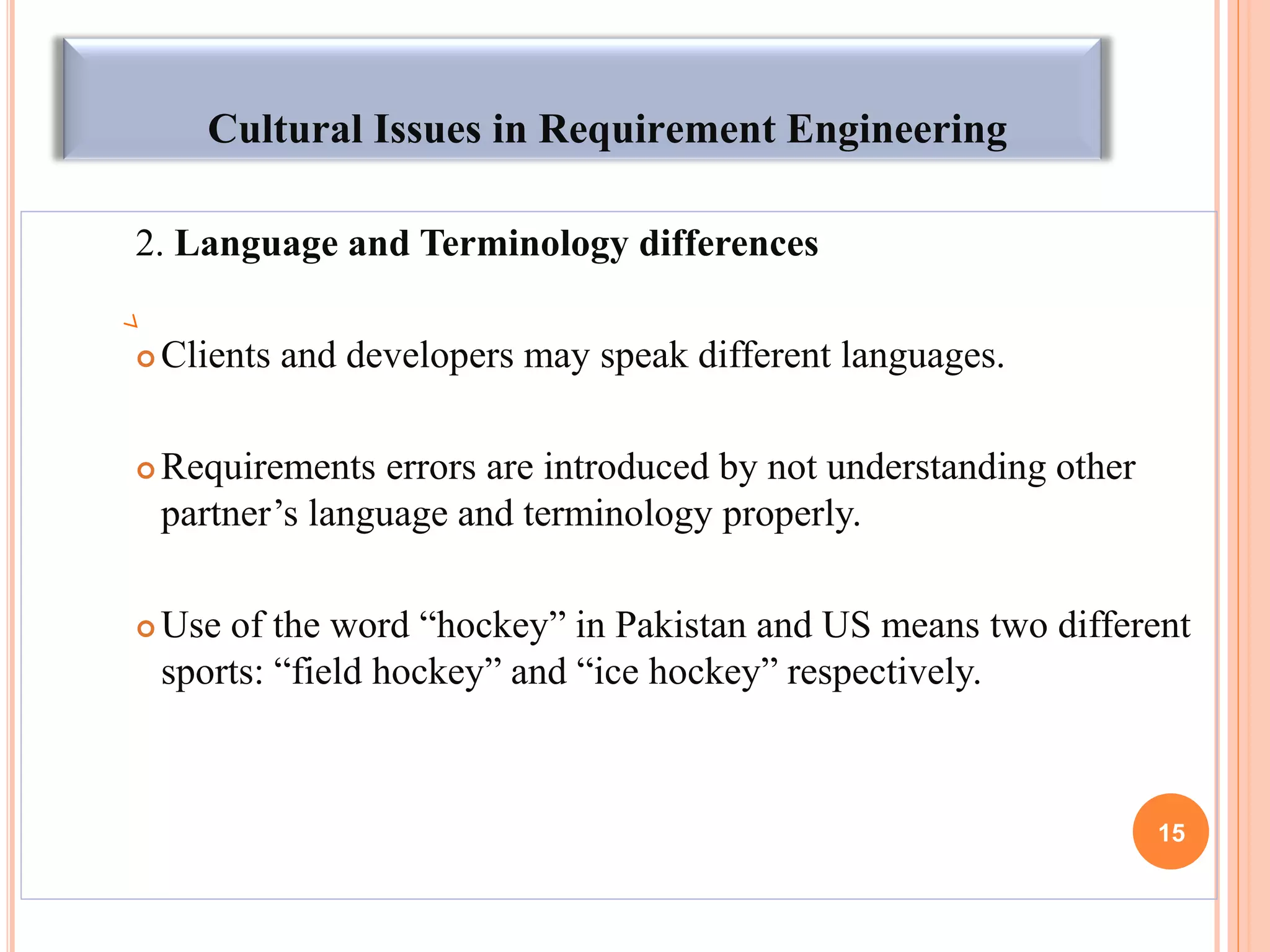 Cultural Issues in Requirement Engineering
2. Language and Terminology differences
 Clients and developers may speak different languages.
 Requirements errors are introduced by not understanding other
partner’s language and terminology properly.
 Use of the word “hockey” in Pakistan and US means two different
sports: “field hockey” and “ice hockey” respectively.
15
 