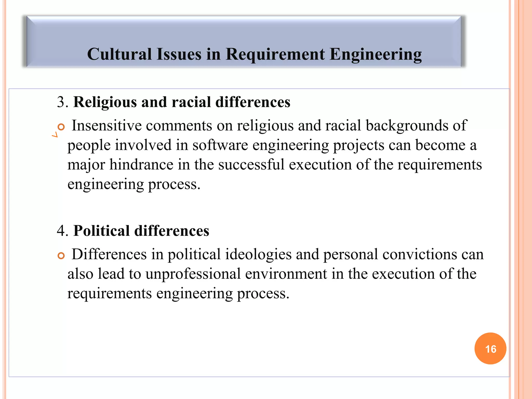 Cultural Issues in Requirement Engineering
3. Religious and racial differences
 Insensitive comments on religious and racial backgrounds of
people involved in software engineering projects can become a
major hindrance in the successful execution of the requirements
engineering process.
4. Political differences
 Differences in political ideologies and personal convictions can
also lead to unprofessional environment in the execution of the
requirements engineering process.
16
 