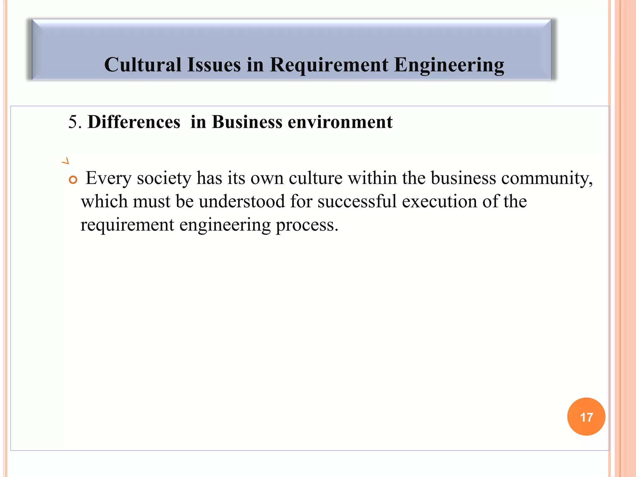 Cultural Issues in Requirement Engineering
5. Differences in Business environment
 Every society has its own culture within the business community,
which must be understood for successful execution of the
requirement engineering process.
17
 