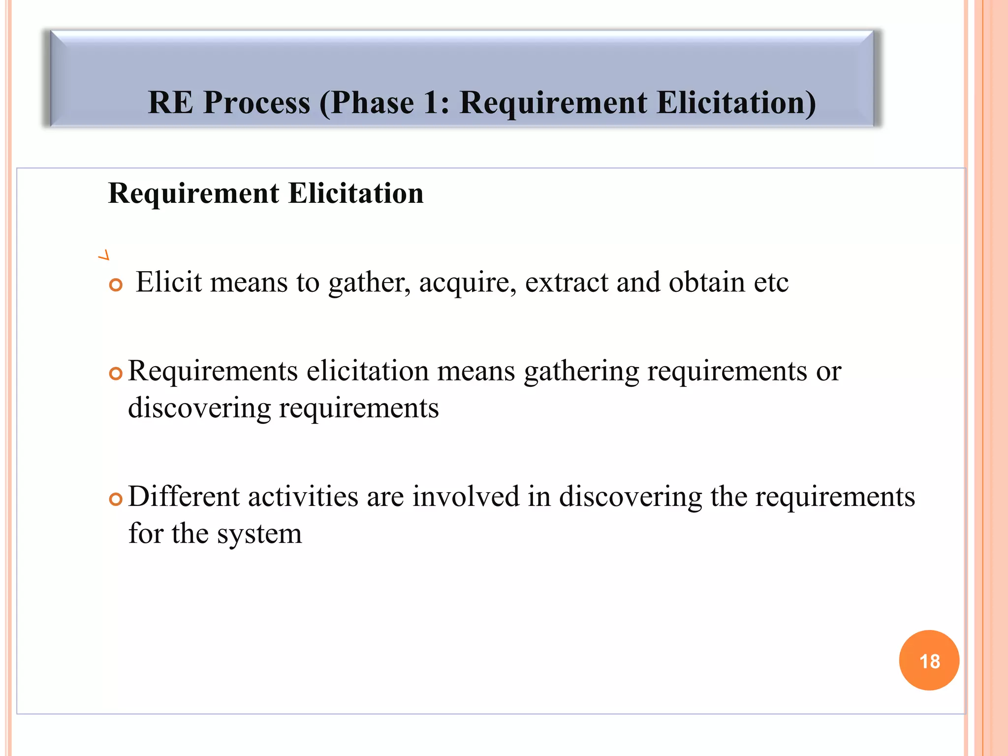 RE Process (Phase 1: Requirement Elicitation)
Requirement Elicitation
 Elicit means to gather, acquire, extract and obtain etc
 Requirements elicitation means gathering requirements or
discovering requirements
 Different activities are involved in discovering the requirements
for the system
18
 