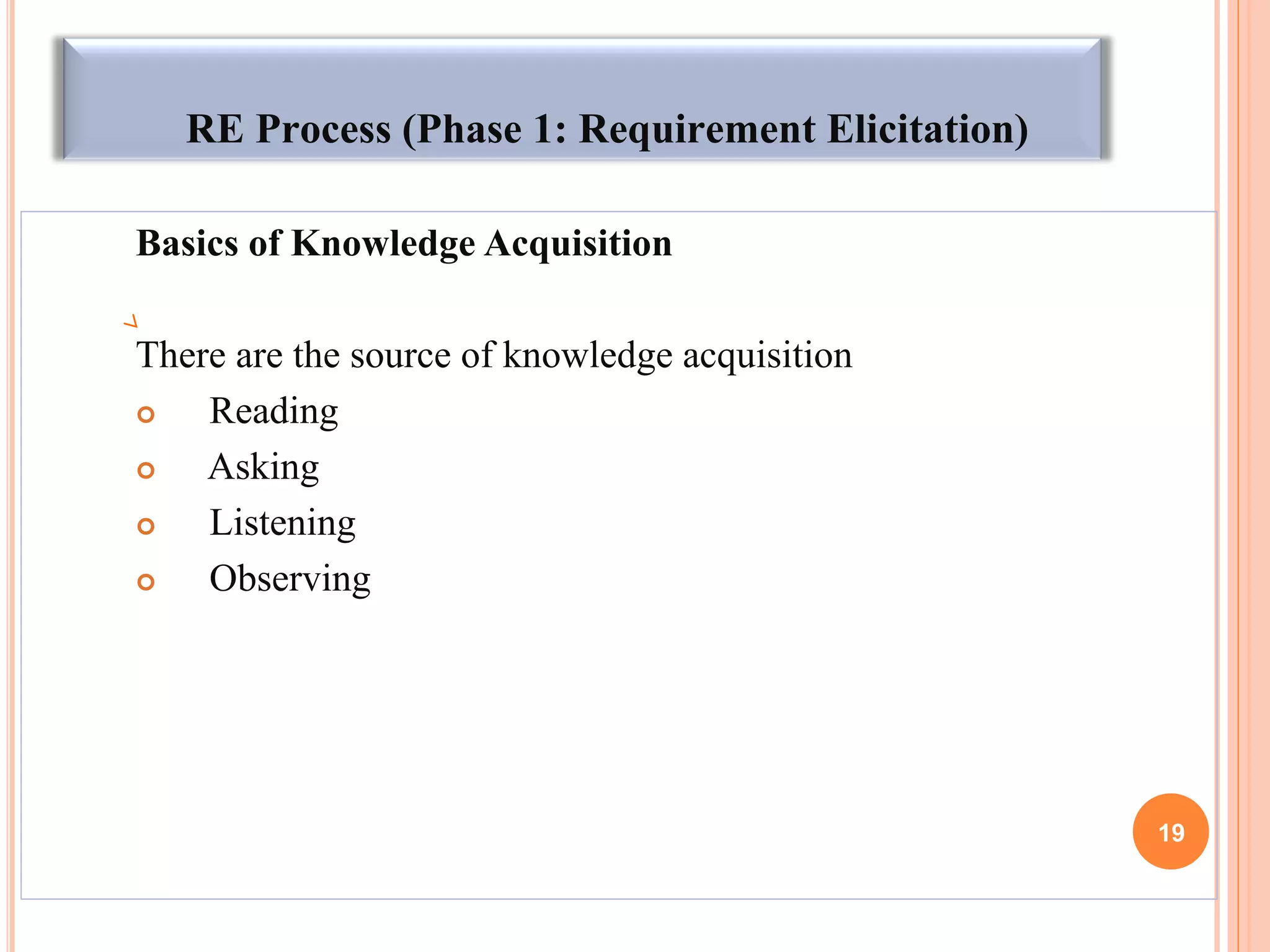 RE Process (Phase 1: Requirement Elicitation)
Basics of Knowledge Acquisition
There are the source of knowledge acquisition
 Reading
 Asking
 Listening
 Observing
19
 