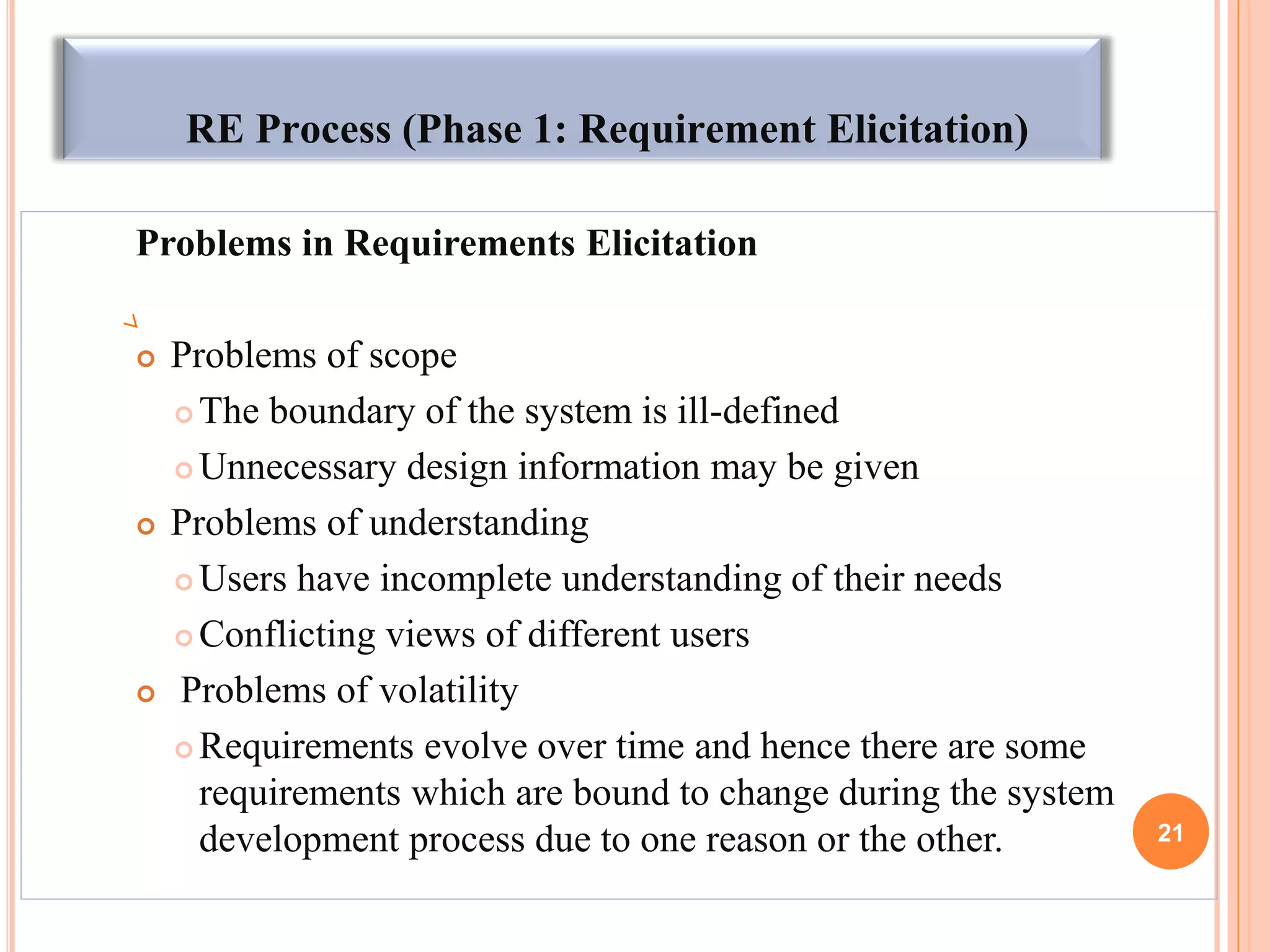 RE Process (Phase 1: Requirement Elicitation)
Problems in Requirements Elicitation
 Problems of scope
 The boundary of the system is ill-defined
 Unnecessary design information may be given
 Problems of understanding
 Users have incomplete understanding of their needs
 Conflicting views of different users
 Problems of volatility
 Requirements evolve over time and hence there are some
requirements which are bound to change during the system
development process due to one reason or the other. 21
 