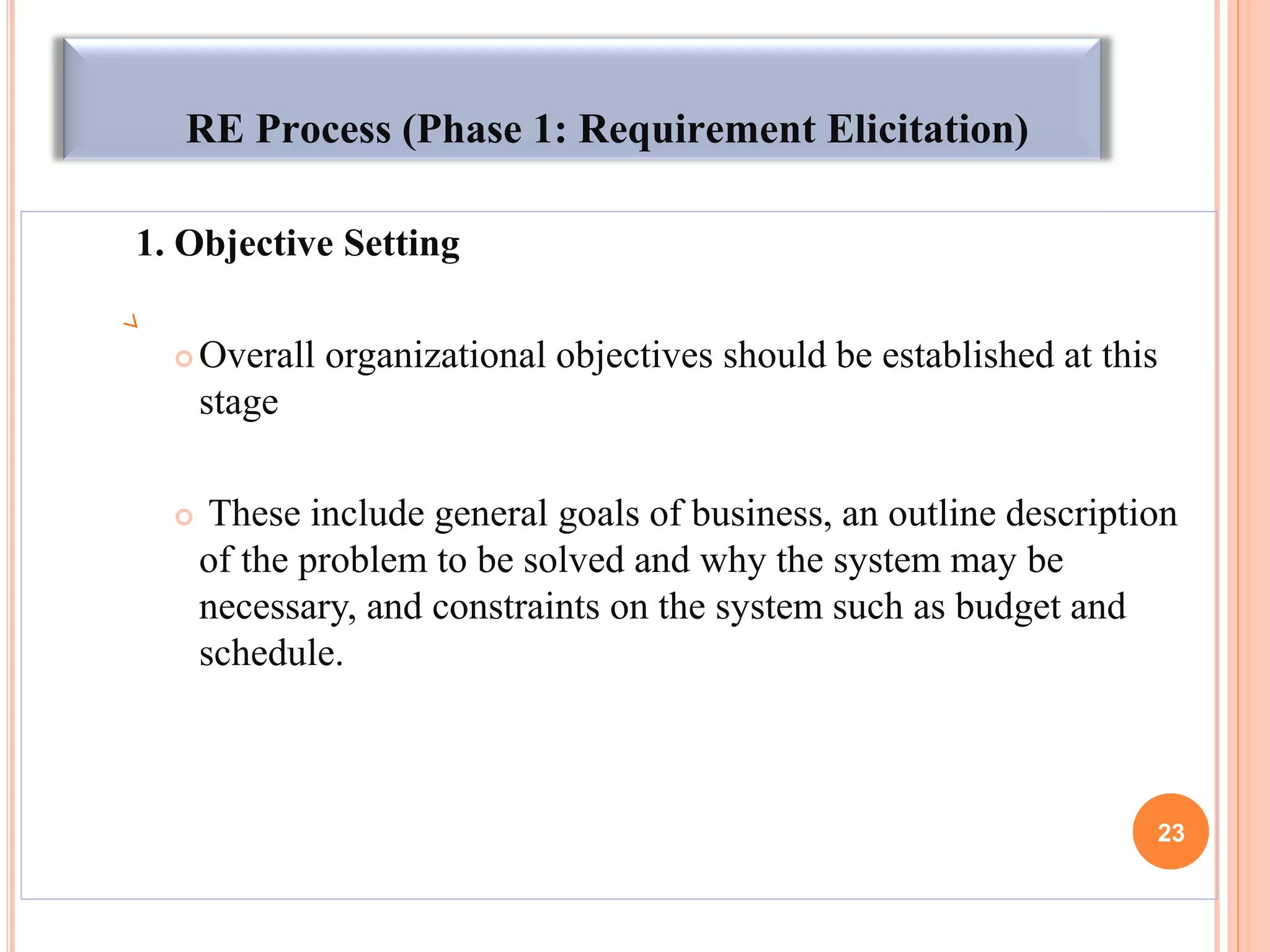 RE Process (Phase 1: Requirement Elicitation)
1. Objective Setting
 Overall organizational objectives should be established at this
stage
 These include general goals of business, an outline description
of the problem to be solved and why the system may be
necessary, and constraints on the system such as budget and
schedule.
23
 