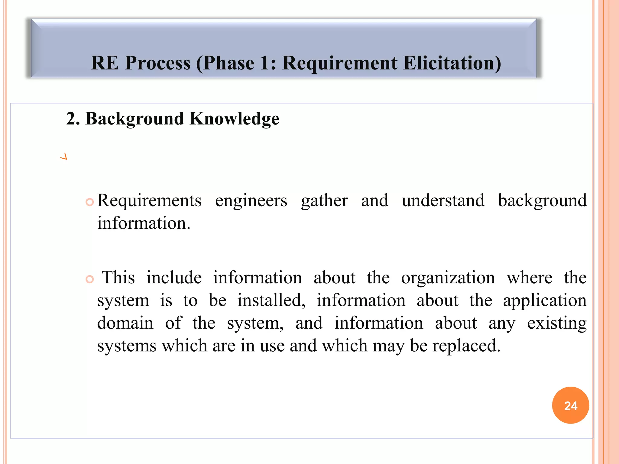 RE Process (Phase 1: Requirement Elicitation)
2. Background Knowledge
 Requirements engineers gather and understand background
information.
 This include information about the organization where the
system is to be installed, information about the application
domain of the system, and information about any existing
systems which are in use and which may be replaced.
24
 