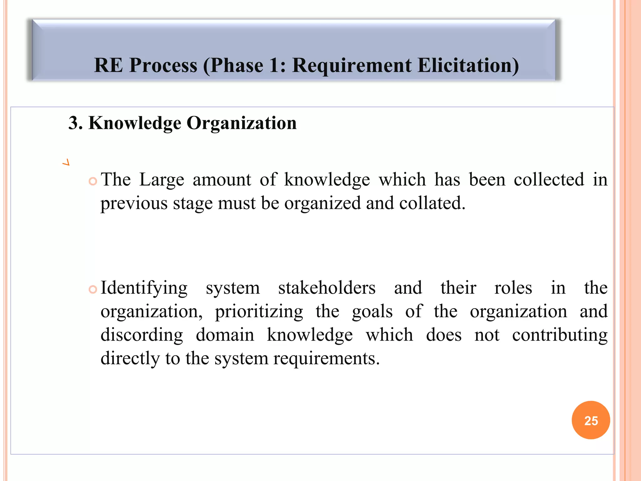 RE Process (Phase 1: Requirement Elicitation)
3. Knowledge Organization
 The Large amount of knowledge which has been collected in
previous stage must be organized and collated.
 Identifying system stakeholders and their roles in the
organization, prioritizing the goals of the organization and
discording domain knowledge which does not contributing
directly to the system requirements.
25
 