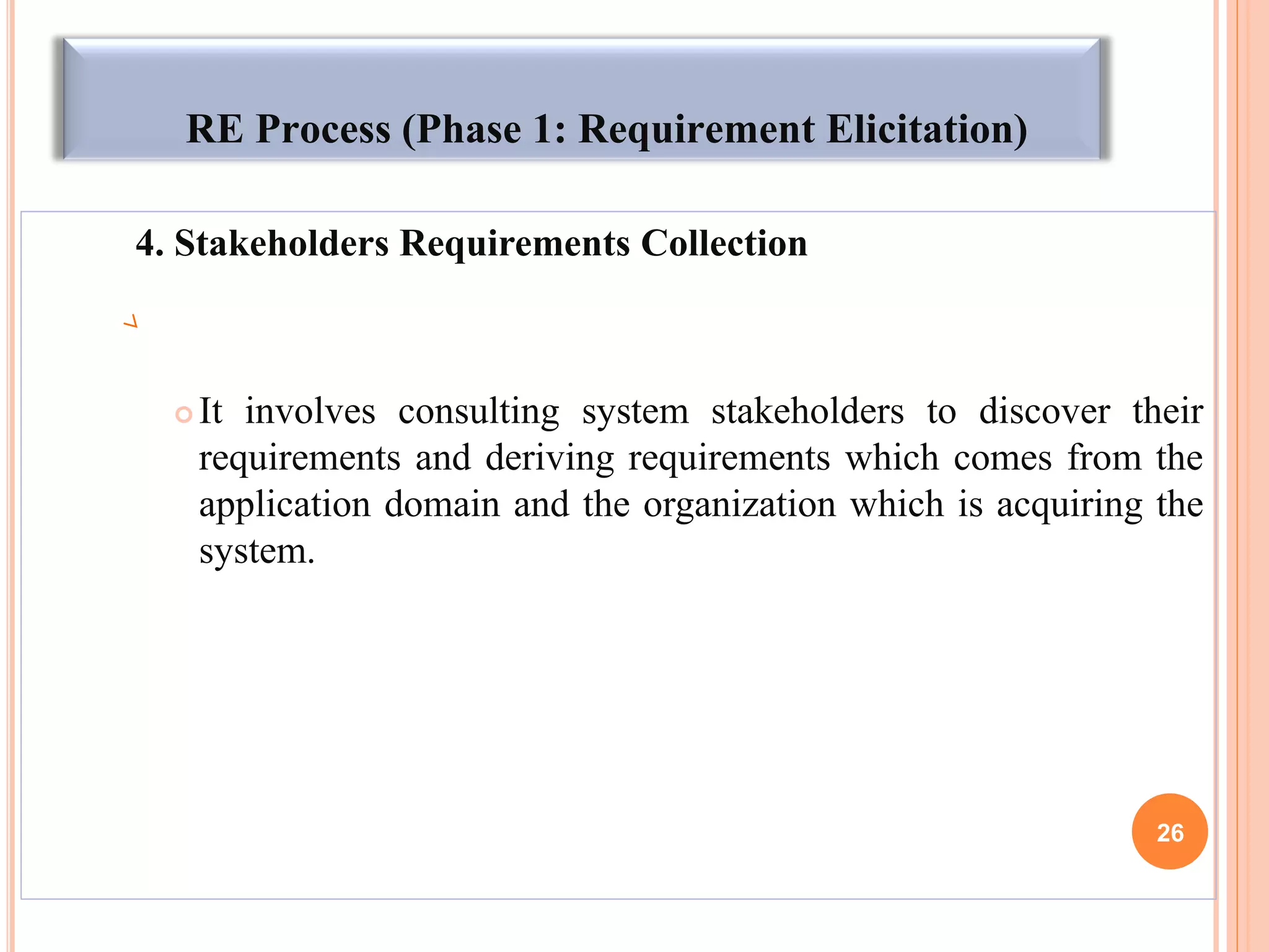 RE Process (Phase 1: Requirement Elicitation)
4. Stakeholders Requirements Collection
 It involves consulting system stakeholders to discover their
requirements and deriving requirements which comes from the
application domain and the organization which is acquiring the
system.
26
 