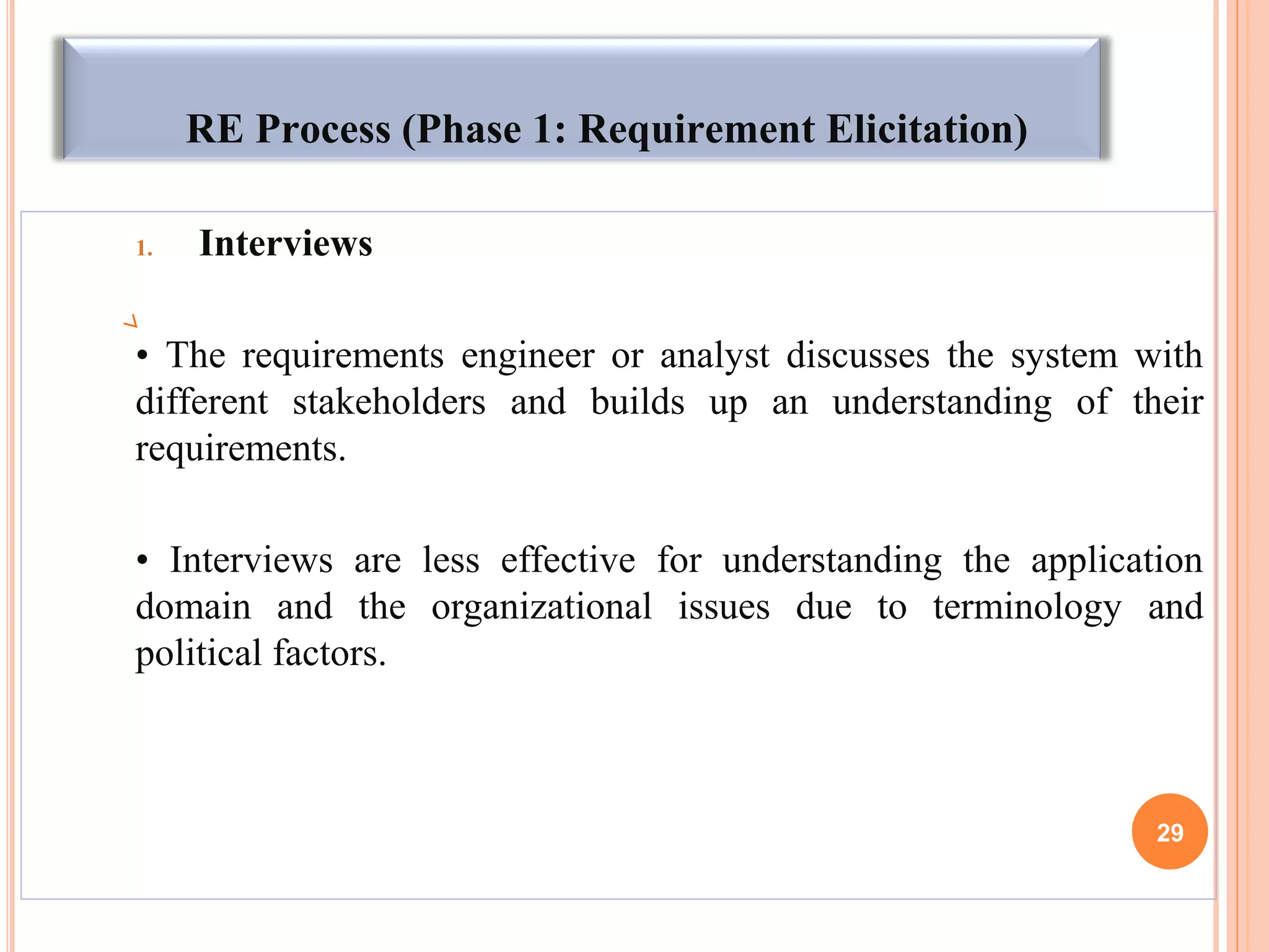 RE Process (Phase 1: Requirement Elicitation)
1. Interviews
• The requirements engineer or analyst discusses the system with
different stakeholders and builds up an understanding of their
requirements.
• Interviews are less effective for understanding the application
domain and the organizational issues due to terminology and
political factors.
29
 