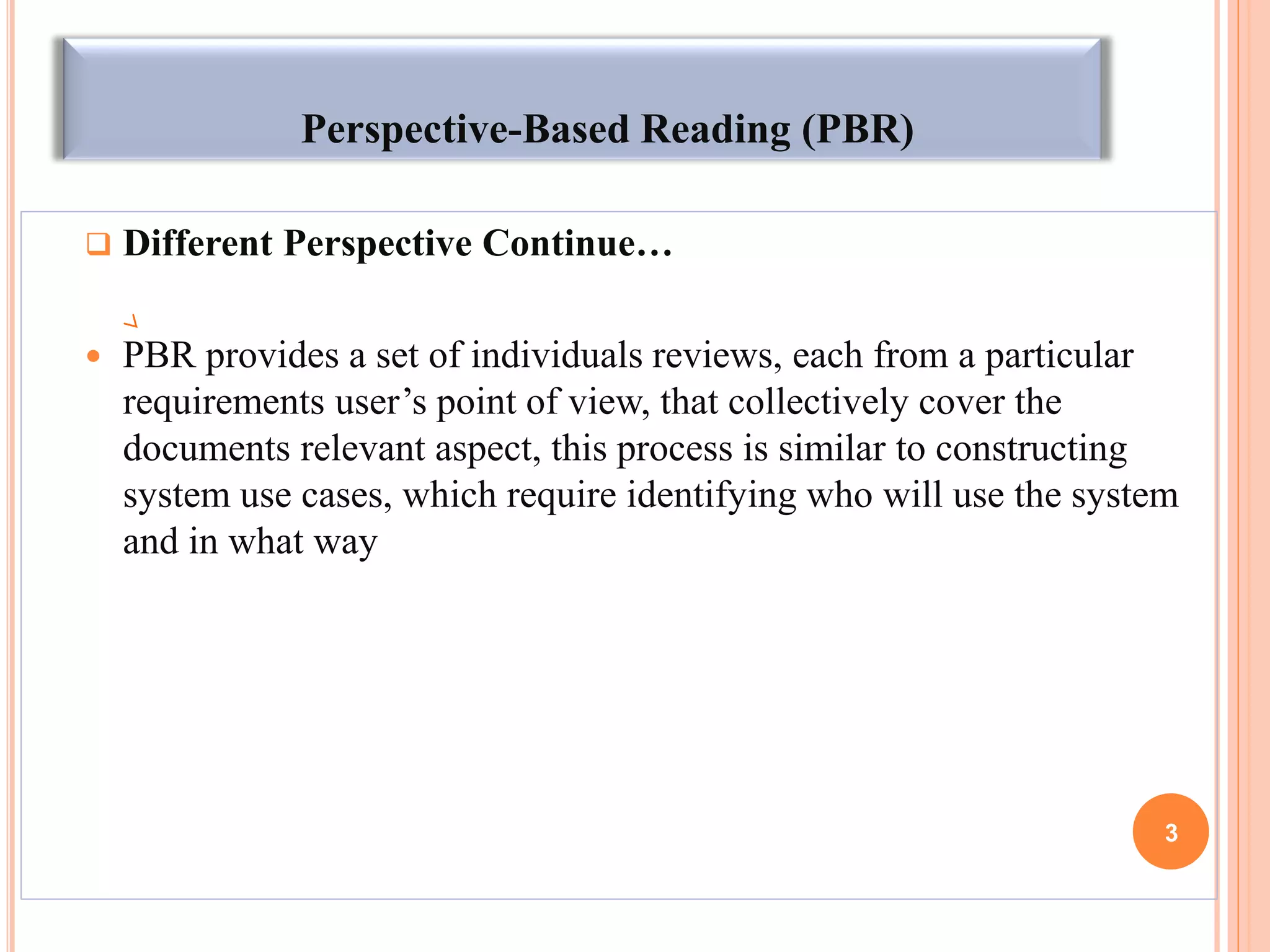 Perspective-Based Reading (PBR)
 Different Perspective Continue…
 PBR provides a set of individuals reviews, each from a particular
requirements user’s point of view, that collectively cover the
documents relevant aspect, this process is similar to constructing
system use cases, which require identifying who will use the system
and in what way
3
 